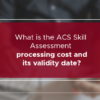 What is the ACS Skills Assessment processing cost and its validity date